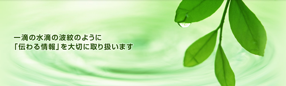 一滴の水滴の波紋のように「伝わる情報」を大切に取り扱います